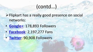 (contd…)
Flipkart has a really good presence on social
networks:
• Google+: 178,893 Followers
• Facebook: 2,197,277 Fans
• Twitter: 90,908 Followers
 
