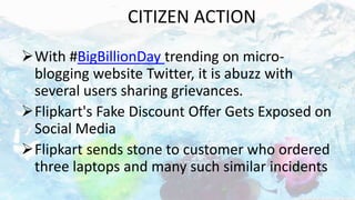 CITIZEN ACTION
With #BigBillionDay trending on micro-
blogging website Twitter, it is abuzz with
several users sharing grievances.
Flipkart's Fake Discount Offer Gets Exposed on
Social Media
Flipkart sends stone to customer who ordered
three laptops and many such similar incidents
 