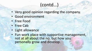 (contd…)
• Very good opinion regarding the company.
• Good environment
• Free Food
• Free Cab
• Light allowance
• Fun work place with supportive management,
not at all about the no. but how you
personally grow and develop.
 