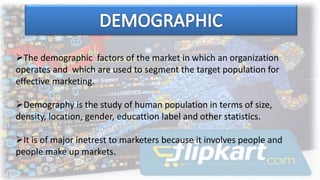 The demographic factors of the market in which an organization
operates and which are used to segment the target population for
effective marketing.
Demography is the study of human population in terms of size,
density, location, gender, educattion label and other statistics.
It is of major inetrest to marketers because it involves people and
people make up markets.
 