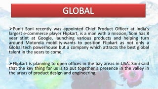 Punit Soni recently was appointed Chief Product Officer at India’s
largest e-commerce player Flipkart, is a man with a mission, Soni has 8
year stint at Google, launching various products and helping turn
around Motorola mobility-wants to position Flipkart as not only a
Global tech powerhouse but a company which attracts the best global
talent in the years to come.
Flipkart is planning to open offices in the bay areas in USA. Soni said
that the key thing for us is to put together a presence in the valley in
the areas of product design and engineering.
 