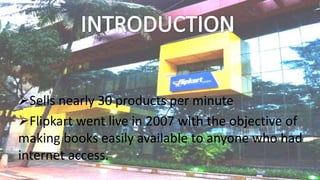 Sells nearly 30 products per minute
Flipkart went live in 2007 with the objective of
making books easily available to anyone who had
internet access.
 