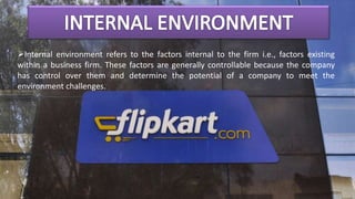 Internal environment refers to the factors internal to the firm i.e., factors existing
within a business firm. These factors are generally controllable because the company
has control over them and determine the potential of a company to meet the
environment challenges.
 