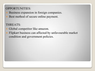 OPPORTUNITIES:
 Business expansion in foreign companies.
 Best method of secure online payment.
THREATS:
 Global competitor like amazon.
 Flipkart business can affected by unfavourable market
condition and government policies.
 