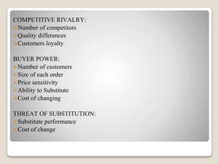 COMPETITIVE RIVALRY:
Number of competitors
Quality differences
Customers loyalty
BUYER POWER:
Number of customers
Size of each order
Price sensitivity
Ability to Substitute
Cost of changing
THREAT OF SUBSTITUTION:
Substitute performance
Cost of change
 