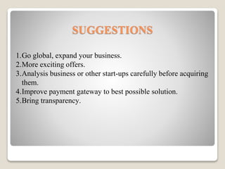 SUGGESTIONS
1.Go global, expand your business.
2.More exciting offers.
3.Analysis business or other start-ups carefully before acquiring
them.
4.Improve payment gateway to best possible solution.
5.Bring transparency.
 