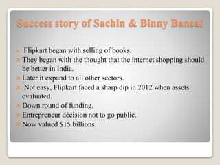 Success story of Sachin & Binny Bansal
 Flipkart began with selling of books.
 They began with the thought that the internet shopping should
be better in India.
 Later it expand to all other sectors.
 Not easy, Flipkart faced a sharp dip in 2012 when assets
evaluated.
 Down round of funding.
 Entrepreneur décision not to go public.
 Now valued $15 billions.
 