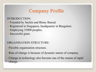 Company Profile
INTRODUCTION:
 Founded by Sachin and Binny Bansal.
 Registered in Singapore, headquarter in Bangalore.
 Employing 33000 peoples.
 Successful giant.
ORGANISATION STRUCTURE:
Flexible organisation structure.
Rate of change is because of dynamic nature of company.
Change in technology also become one of the reason of rapid
change.
 