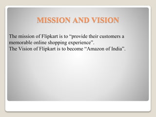 MISSION AND VISION
The mission of Flipkart is to “provide their customers a
memorable online shopping experience”.
The Vision of Flipkart is to become “Amazon of India”.
 