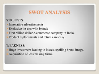 SWOT ANALYSIS
STRENGTS
Innovative advertisements
Exclusive tie-ups with brands
First billion dollar e-commerce company in India.
Product replacements and returns are easy.
WEAKNESS:
Huge investment leading to losses, spoiling brand image.
Acquisition of loss making firms.
 