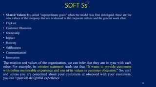 SOFT Ss’
• Shared Values: Its called "superordinate goals" when the model was first developed, these are the
core values of the company that are evidenced in the corporate culture and the general work ethic.
• Flipkart:
• Customer Obsession
• Ownership
• Impact
• Honesty
• Selflessness
• Communication
• Innovation
The mission and values of the organization, we can infer that they are in sync with each
other. For example, its mission statement reads out that “It wants to provide customers
with online memorable experience and one of its values is customer obsession.” So, until
and unless you are concerned about your customers or obsessed with your customers,
you can’t provide delightful experience.
16
 