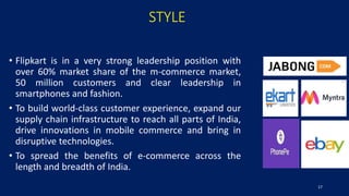 STYLE
• Flipkart is in a very strong leadership position with
over 60% market share of the m-commerce market,
50 million customers and clear leadership in
smartphones and fashion.
• To build world-class customer experience, expand our
supply chain infrastructure to reach all parts of India,
drive innovations in mobile commerce and bring in
disruptive technologies.
• To spread the benefits of e-commerce across the
length and breadth of India.
17
 