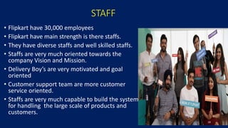 STAFF
• Flipkart have 30,000 employees
• Flipkart have main strength is there staffs.
• They have diverse staffs and well skilled staffs.
• Staffs are very much oriented towards the
company Vision and Mission.
• Delivery Boy’s are very motivated and goal
oriented
• Customer support team are more customer
service oriented.
• Staffs are very much capable to build the system
for handling the large scale of products and
customers.
18
 