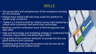 SKILLS
• The actual skills and competencies of the employees working
for the company.
• Flipkart have skilled staff who have made the platform to
handle large customers.
• Flipkart is a brand trusted by millions across India backed by a
robust seller ecosystem and world-class technology.
• Method used the verification team to find the genuine and
fake seller.
• High end technology and marketing strategy to understand the
customer requirement and delivering to them.
• Using Data of the customer behavior to provide the fast and
good service to the customer.
• Marketing and Promoting the products and services by the
understanding of the market trend.
19
 