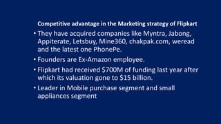 Competitive advantage in the Marketing strategy of Flipkart
• They have acquired companies like Myntra, Jabong,
Appiterate, Letsbuy, Mine360, chakpak.com, weread
and the latest one PhonePe.
• Founders are Ex-Amazon employee.
• Flipkart had received $700M of funding last year after
which its valuation gone to $15 billion.
• Leader in Mobile purchase segment and small
appliances segment
 