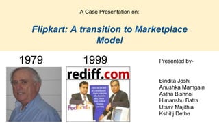 A Case Presentation on:
Flipkart: A transition to Marketplace
Model
1979 1999 Presented by-
Bindita Joshi
Anushka Mamgain
Astha Bishnoi
Himanshu Batra
Utsav Majithia
Kshitij Dethe
 
