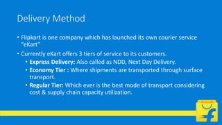 Delivery Method
• Flipkart is one company which has launched its own courier service
“eKart”
• Currently eKart offers 3 tiers of service to its customers.
• Express Delivery: Also called as NDD, Next Day Delivery.
• Economy Tier : Where shipments are transported through surface
transport.
• Regular Tier: Which ever is the best mode of transport considering
cost & supply chain capacity utilization.
 