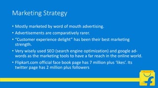 Marketing Strategy
• Mostly marketed by word of mouth advertising.
• Advertisements are comparatively rarer.
• “Customer experience delight” has been their best marketing
strength.
• Very wisely used SEO (search engine optimization) and google ad-
words as the marketing tools to have a far reach in the online world.
• Flipkart.com official face book page has 7 million plus ‘likes’. Its
twitter page has 2 million plus followers
 