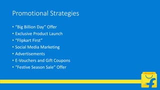 Promotional Strategies
• “Big Billion Day” Offer
• Exclusive Product Launch
• “Flipkart First”
• Social Media Marketing
• Advertisements
• E-Vouchers and Gift Coupons
• “Festive Season Sale” Offer
 