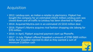 Acquisition
• 2012: Letsbuy.com, an Indian e-retailer in electronics. Flipkart has
bought the company for an estimated US$25 million.Letsbuy.com was
closed down and all traffic to Letsbuy has been diverted to Flipkart.
• 2014: Acquired Myntra.com in an estimated US $310 million deal.
• 2016: Flipkart’s Myntra acquires rival fashion shopping site Jabong for
$70 million.
• 2016: In April, Flipkart acquired payment start-up PhonePe.
• 2017 : In July, Flipkart offered Snapdeal a amount of $700-$800 million
dollar, but Snapdeal rejected its deal as they wanted a sum of
minimum $1billion cash
 