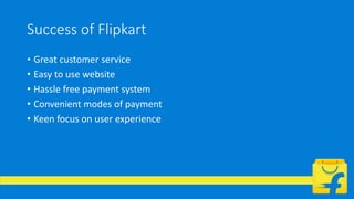 Success of Flipkart
• Great customer service
• Easy to use website
• Hassle free payment system
• Convenient modes of payment
• Keen focus on user experience
 