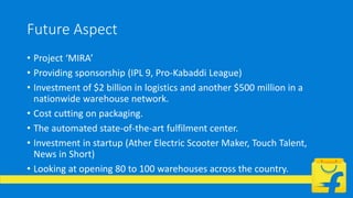 Future Aspect
• Project ‘MIRA’
• Providing sponsorship (IPL 9, Pro-Kabaddi League)
• Investment of $2 billion in logistics and another $500 million in a
nationwide warehouse network.
• Cost cutting on packaging.
• The automated state-of-the-art fulfilment center.
• Investment in startup (Ather Electric Scooter Maker, Touch Talent,
News in Short)
• Looking at opening 80 to 100 warehouses across the country.
 