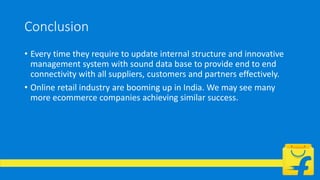 Conclusion
• Every time they require to update internal structure and innovative
management system with sound data base to provide end to end
connectivity with all suppliers, customers and partners effectively.
• Online retail industry are booming up in India. We may see many
more ecommerce companies achieving similar success.
 