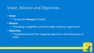 Vision, Mission and Objectives
• Vision
• “To become Amazon of India”
• Mission
• “Providing a delightful and memorable customer experience”
• Objectives
• “Completely hassle free shopping experience with best prices in
India”.
 