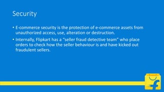 Security
• E-commerce security is the protection of e-commerce assets from
unauthorized access, use, alteration or destruction.
• Internally, Flipkart has a “seller fraud detective team” who place
orders to check how the seller behaviour is and have kicked out
fraudulent sellers.
 
