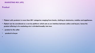 MARKETING MIX (4PS)
• Flipkart sells products in more than 80+ categories ranging from books, clothing to electronics, mobiles and appliances.
• flipkart can be considered as a service platform which acts as an interface between sellers and buyers. hence the
product offering in its marketing mix is divided broadly into two:
• - product to the seller
• -product to buyer
•
Product
 
