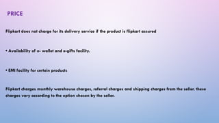 PRICE
Flipkart does not charge for its delivery service if the product is flipkart assured
• Availability of e- wallet and e-gifts facility.
• EMI facility for certain products
Flipkart charges monthly warehouse charges, referral charges and shipping charges from the seller. these
charges vary according to the option chosen by the seller.
 