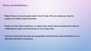 • Flipkart follows a hub and spoke model. it has 21 state of the art warehouses. here the
products are initially sorted and packed.
• Goods move from these warehouses to mother hubs. mother hubs are located at the centre of
a 200 kilometre radius zone that consists of 3 to 5 major cities.
• From the mother hubs, the goods are transported to local hubs from where the delivery van or
bike picks and delivers the products.
Place and distribution :
 