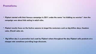 • Flipkart started with their famous campaign in 2011 under the name “no kidding no worries”. here the
campaign was about kids acting in adult roles.
• Flipkart mostly focus on the festive seasons to target the costumers such as big billion days, freedom
sales, Diwali sales etc.
• Big billion day is a promotion tool used by Flipkart where throughout the day Flipkart sells products at a
cheaper rate sometimes providing huge discounts.
Promotions:
 