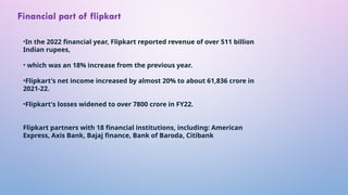 •In the 2022 financial year, Flipkart reported revenue of over 511 billion
Indian rupees,
• which was an 18% increase from the previous year.
•Flipkart's net income increased by almost 20% to about 61,836 crore in
2021-22.
•Flipkart's losses widened to over 7800 crore in FY22.
Flipkart partners with 18 financial institutions, including: American
Express, Axis Bank, Bajaj finance, Bank of Baroda, Citibank
Financial part of flipkart
 