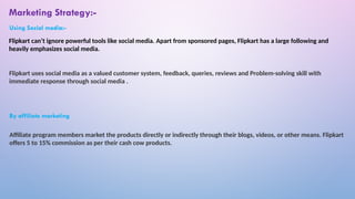 Flipkart can’t ignore powerful tools like social media. Apart from sponsored pages, Flipkart has a large following and
heavily emphasizes social media.
Flipkart uses social media as a valued customer system, feedback, queries, reviews and Problem-solving skill with
immediate response through social media .
Affiliate program members market the products directly or indirectly through their blogs, videos, or other means. Flipkart
offers 5 to 15% commission as per their cash cow products.
Marketing Strategy:-
Using Social media:-
By affiliate marketing
 