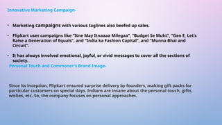 • Marketing campaigns with various taglines also beefed up sales.
• Flipkart uses campaigns like “Itne May Itnaaaa Milegaa”, “Budget Se Mukt”, “Gen E, Let’s
Raise a Generation of Equals”, and “India ka Fashion Capital”, and “Munna Bhai and
Circuit”.
• It has always involved emotional, joyful, or vivid messages to cover all the sections of
society.
Since its inception, Flipkart ensured surprise delivery by founders, making gift packs for
particular customers on special days. Indians are insane about the personal touch, gifts,
wishes, etc. So, the company focuses on personal approaches.
Innovative Marketing Campaign-
Personal Touch and Commoner's Brand Image-
 