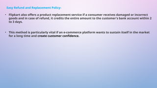 • Flipkart also offers a product replacement service if a consumer receives damaged or incorrect
goods and in case of refund, it credits the entire amount to the customer's bank account within 2
to 3 days.
• This method is particularly vital if an e-commerce platform wants to sustain itself in the market
for a long time and create customer confidence.
Easy Refund and Replacement Policy-
 