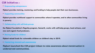 • Empowering entrepreneurs
flipkart provides training, mentoring, and funding to help people start their own businesses.
• Supporting communities
flipkart provides nutritional support to communities where it operates, and to other communities living
in poverty.
• Collaborating with self-help groups
the flipkart foundation’s flagship program, Samarth, works with self-help groups, local artisans, and
raw and organic food producers.
• Raising funds for children
flipkart raised funds for vulnerable children on children’s day in 2019.
• Fostering menstrual awareness
flipkart launched the CSR project Udaan to raise awareness about menstruation in
underserved communities.
CSR Initiatives :
 
