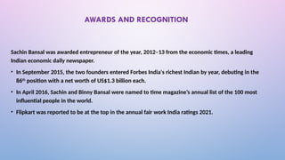 AWARDS AND RECOGNITION
Sachin Bansal was awarded entrepreneur of the year, 2012–13 from the economic times, a leading
Indian economic daily newspaper.
• In September 2015, the two founders entered Forbes India's richest Indian by year, debuting in the
86th
position with a net worth of US$1.3 billion each.
• In April 2016, Sachin and Binny Bansal were named to time magazine’s annual list of the 100 most
influential people in the world.
• Flipkart was reported to be at the top in the annual fair work India ratings 2021.
 