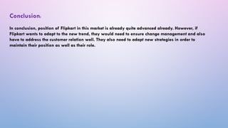 Conclusion:
In conclusion, position of Flipkart in this market is already quite advanced already. However, if
Flipkart wants to adapt to the new trend, they would need to ensure change management and also
have to address the customer relation well. They also need to adapt new strategies in order to
maintain their position as well as their role.
 