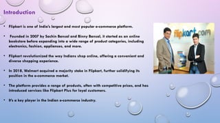 • Flipkart is one of India’s largest and most popular e-commerce platform.
• Founded in 2007 by Sachin Bansal and Binny Bansal, it started as an online
bookstore before expanding into a wide range of product categories, including
electronics, fashion, appliances, and more.
• Flipkart revolutionized the way Indians shop online, offering a convenient and
diverse shopping experience.
• In 2018, Walmart acquired a majority stake in Flipkart, further solidifying its
position in the e-commerce market.
• The platform provides a range of products, often with competitive prices, and has
introduced services like Flipkart Plus for loyal customers.
• It’s a key player in the Indian e-commerce industry.
Introduction
 