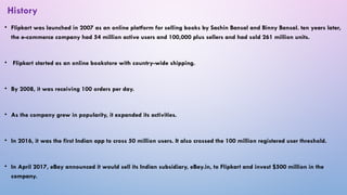 • Flipkart was launched in 2007 as an online platform for selling books by Sachin Bansal and Binny Bansal. ten years later,
the e-commerce company had 54 million active users and 100,000 plus sellers and had sold 261 million units.
• Flipkart started as an online bookstore with country-wide shipping.
• By 2008, it was receiving 100 orders per day.
• As the company grew in popularity, it expanded its activities.
• In 2016, it was the first Indian app to cross 50 million users. It also crossed the 100 million registered user threshold.
• In April 2017, eBay announced it would sell its Indian subsidiary, eBay.in, to Flipkart and invest $500 million in the
company.
History
 