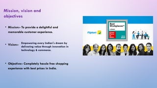 • Mission:- To provide a delightful and
memorable customer experience.
• Vision:-
• Objective:- Completely hassle free shopping
experience with best prices in India.
Mission, vision and
objectives
Empowering every Indian's dream by
delivering value through innovation in
technology & commerce.
 