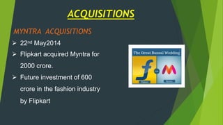 MYNTRA ACQUISITIONS
 22nd May2014
 Flipkart acquired Myntra for
2000 crore.
 Future investment of 600
crore in the fashion industry
by Flipkart
ACQUISITIONS
 