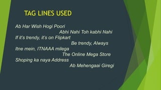 TAG LINES USED
Ab Har Wish Hogi Poori
Abhi Nahi Toh kabhi Nahi
If it’s trendy, it’s on Flipkart
Be trendy, Always
Itne mein, ITNAAA milega
The Online Mega Store
Shoping ka naya Address
Ab Mehengaai Giregi
 