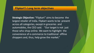 Strategic Objective: “Flipkart” aims to become the
largest retailer of India. Flipkart wants to be present
across all categories, except in groceries and
automobiles, the CEO said. “Our target is not just
those who shop online. We want to highlight the
convenience of e-commerce to traditional offline
shoppers and, thus, help grow the market.”
 