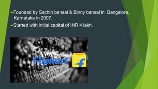Founded by Sachin bansal & Binny bansal in Bangalore,
Karnataka in 2007.
Started with initial capital of INR 4 lakh.
 