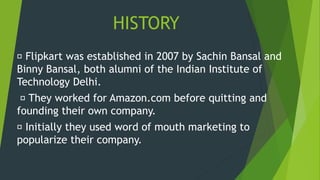 HISTORY
Flipkart was established in 2007 by Sachin Bansal and
Binny Bansal, both alumni of the Indian Institute of
Technology Delhi.
They worked for Amazon.com before quitting and
founding their own company.
Initially they used word of mouth marketing to
popularize their company.
 