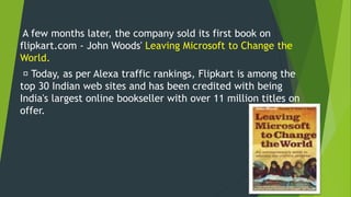 A few months later, the company sold its first book on
flipkart.com - John Woods' Leaving Microsoft to Change the
World.
Today, as per Alexa traffic rankings, Flipkart is among the
top 30 Indian web sites and has been credited with being
India's largest online bookseller with over 11 million titles on
offer.
 