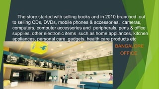 The store started with selling books and in 2010 branched out
to selling CDs, DVDs, mobile phones & accessories, cameras,
computers, computer accessories and peripherals, pens & office
supplies, other electronic items such as home appliances, kitchen
appliances, personal care gadgets, health care products etc
BANGALORE
OFFICE
 